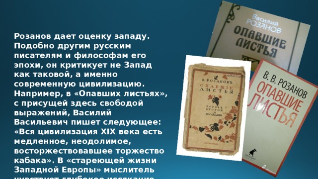 Розанов дает оценку западу. Подобно другим русским писателям и философам его эпохи, он критикует не Запад как таковой, а именно современную цивилизацию. Например, в «Опавших листьях», с присущей здесь свободой выражений, Василий Васильевич пишет следующее: «Вся цивилизация XIX века есть медленное, неодолимое, восторжествовавшее торжество кабака». В «стареющей жизни Западной Европы» мыслитель чувствует глубокое иссякание её творческих сил. 
