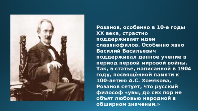 Розанов, особенно в 10-е годы ХХ века, страстно поддерживает идеи славянофилов. Особенно явно Василий Васильевич поддерживал данное учение в период первой мировой войны. Так, в статье, написанной в 1904 году, посвящённой памяти к 100-летию А.С. Хомякова, Розанов сетует, что русский философ «увы, до сих пор не объят любовью народной в обширном значении.» 