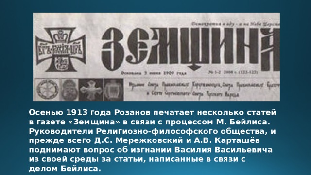 Осенью 1913 года Розанов печатает несколько статей в газете «Земщина» в связи с процессом М. Бейлиса. Руководители Религиозно-философского общества, и прежде всего Д.С. Мережковский и А.В. Карташёв поднимают вопрос об изгнании Василия Васильевича из своей среды за статьи, написанные в связи с делом Бейлиса. 