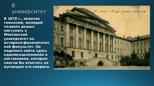 В университет В 1878 г., окончив гимназию, молодой человек решил поступить в Московский университет на историко-филологический факультет. Он надеялся найти здесь единомышленников и наставников, которые смогли бы ответить на мучившие его вопросы . 