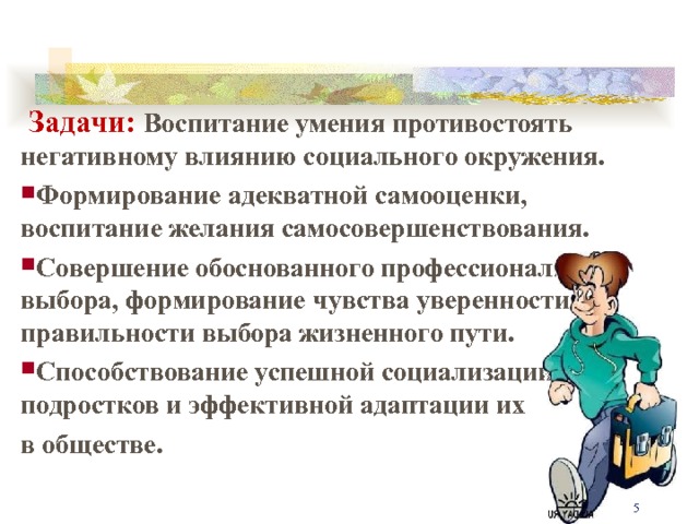  Задачи: Воспитание умения противостоять негативному влиянию социального окружения. Формирование адекватной самооценки, воспитание желания самосовершенствования. Совершение обоснованного профессионального выбора, формирование чувства уверенности в правильности выбора жизненного пути. Способствование успешной социализации подростков и эффективной адаптации их в обществе.  