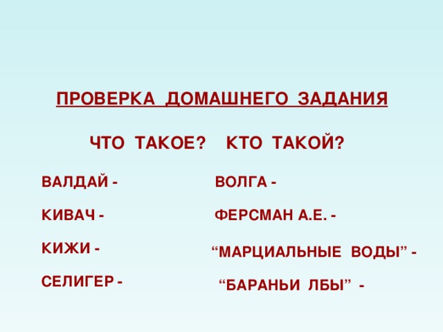 ПРОВЕРКА ДОМАШНЕГО ЗАДАНИЯ ЧТО ТАКОЕ? КТО ТАКОЙ? ВАЛДАЙ -  ВОЛГА - КИВАЧ - ФЕРСМАН А.Е. -  КИЖИ - “ МАРЦИАЛЬНЫЕ ВОДЫ ” -  СЕЛИГЕР -  “ БАРАНЬИ ЛБЫ ” - 