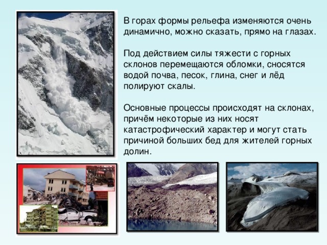 В горах формы рельефа изменяются очень динамично, можно сказать, прямо на глазах. Под действием силы тяжести с горных склонов перемещаются обломки, сносятся водой почва, песок, глина, снег и лёд полируют скалы. Основные процессы происходят на склонах, причём некоторые из них носят катастрофический характер и могут стать причиной больших бед для жителей горных долин. 