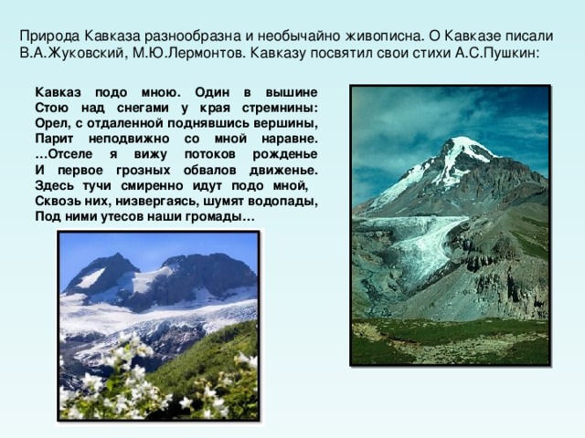 Природа Кавказа разнообразна и необычайно живописна. О Кавказе писали В.А.Жуковский, М.Ю.Лермонтов. Кавказу посвятил свои стихи А.С.Пушкин: Кавказ подо мною. Один в вышине  Стою над снегами у края стремнины:  Орел, с отдаленной поднявшись вершины,  Парит неподвижно со мной наравне.  …Отселе я вижу потоков рожденье  И первое грозных обвалов движенье.  Здесь тучи смиренно идут подо мной,  Сквозь них, низвергаясь, шумят водопады,  Под ними утесов наши громады…  