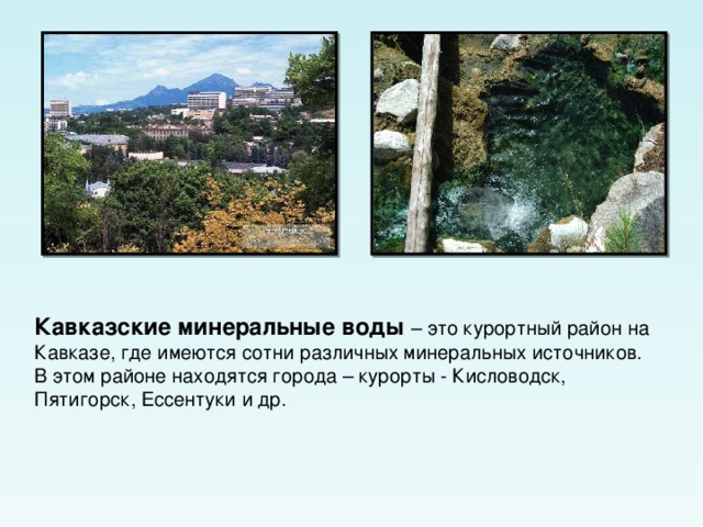 Кавказские минеральные воды – это курортный район на Кавказе, где имеются сотни различных минеральных источников. В этом районе находятся города – курорты - Кисловодск, Пятигорск, Ессентуки и др. 