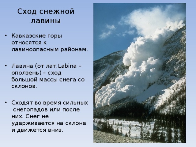 Сход снежной лавины Кавказские горы относятся к лавиноопасным районам.  Лавина (от лат. Labina – оползень) – сход большой массы снега со склонов.  Сходят во время сильных снегопадов или после них. Снег не удерживается на склоне и движется вниз. 