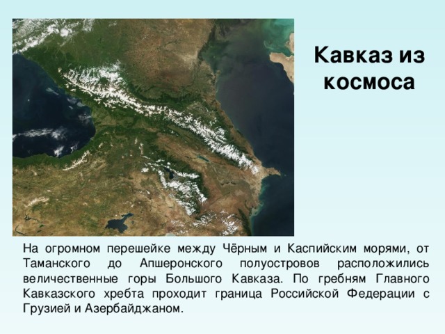 Кавказ из космоса На огромном перешейке между Чёрным и Каспийским морями, от Таманского до Апшеронского полуостровов расположились величественные горы Большого Кавказа. По гребням Главного Кавказского хребта проходит граница Российской Федерации с Грузией и Азербайджаном. 