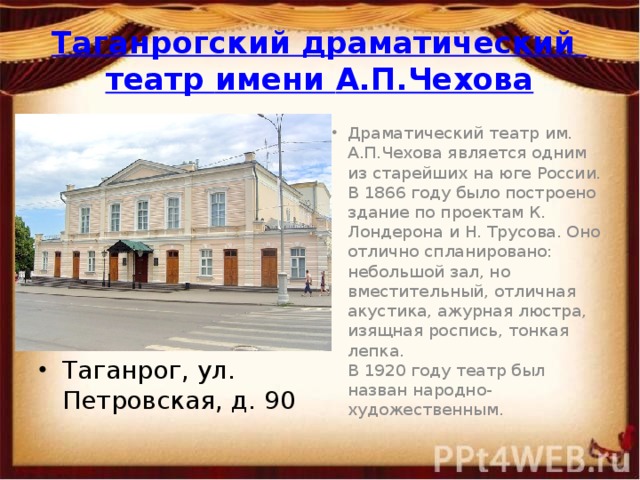 Таганрогский драматический театр имени А.П.Чехова Драматический театр им. А.П.Чехова является одним из старейших на юге России.  В 1866 году было построено здание по проектам К. Лондерона и Н. Трусова. Оно отлично спланировано: небольшой зал, но вместительный, отличная акустика, ажурная люстра, изящная роспись, тонкая лепка.  В 1920 году театр был назван народно-художественным. Таганрог, ул. Петровская, д. 90 