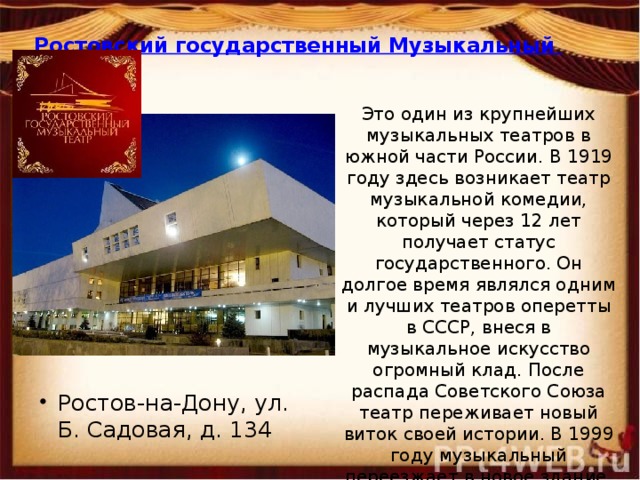 Ростовский государственный Музыкальный театр   Это один из крупнейших музыкальных театров в южной части России. В 1919 году здесь возникает театр музыкальной комедии, который через 12 лет получает статус государственного. Он долгое время являлся одним и лучших театров оперетты в СССР, внеся в музыкальное искусство огромный клад. После распада Советского Союза театр переживает новый виток своей истории. В 1999 году музыкальный переезжает в новое здание, и становится поистине феноменом культурной жизни России. Ростов-на-Дону, ул. Б. Садовая, д. 134   