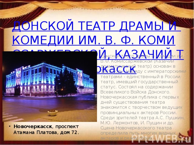 ДОНСКОЙ ТЕАТР ДРАМЫ И КОМЕДИИ ИМ. В. Ф. КОМИССАРЖЕВСКОЙ, КАЗАЧИЙ ТЕАТР, Новочеркасск Донской театр драмы и комедии им. В.Ф. Комиссаржевской (Казачий драматический театр) основан в 1825 году. Наряду с императорскими театрами - единственный в России театр, имевший государственный статус. Состоял на содержании Всевеликого Войска Донского.  Новочеркасская публика с первых дней существования театра знакомится с творчеством ведущих провинциальных актеров России. Среди зрителей театра А.С. Пушкин, М.Ю. Лермонтов, И. Пущин и др. Сцена Новочеркасского театра определила путь многих видных актеров и режиссеров. Новочеркасск , проспект Атамана Платова, дом 72. 