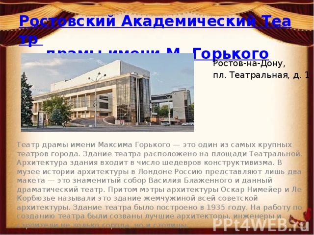 Ростовский Академический Театр драмы имени М. Горького Ростов-на-Дону, пл. Театральная, д. 1 Театр драмы имени Максима Горького — это один из самых крупных театров города. Здание театра расположено на площади Театральной. Архитектура здания входит в число шедевров конструктивизма. В музее истории архитектуры в Лондоне Россию представляют лишь два макета — это знаменитый собор Василия Блаженного и данный драматический театр. Притом мэтры архитектуры Оскар Нимейер и Ле Корбюзье называли это здание жемчужиной всей советской архитектуры. Здание театра было построено в 1935 году. На работу по созданию театра были созваны лучшие архитекторы, инженеры и строители не только города, но и столицы. 
