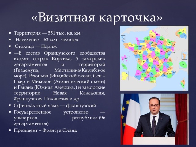 «Визитная карточка» Территория — 551 тыс. кв. км. -Население – 63 млн. человек  Столица — Париж — В состав Французского сообщества входят остров Корсика, 5 заморских департаментов и территорий (Гваделупа, Мартиника(Карибское море), Реюньон (Индийский океан, Сен –Пьер и Микелон (Атлантический океан) и Гвиана (Южная Америка.) и заморские территории Новая Каледония, Французская Полинезия и др. Официальный язык — французский Государственное устройство — унитарная республика.(96 департаментов) Президент – Франсуа Оланд 