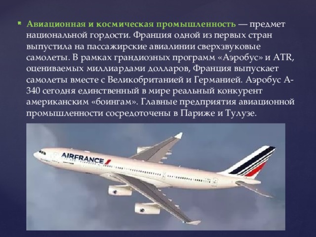 Авиационная и космическая промышленность — предмет национальной гордости. Франция одной из первых стран выпустила на пассажирские авиалинии сверхзвуковые самолеты. В рамках грандиозных программ «Аэробус» и ATR, оцениваемых миллиардами долларов, Франция выпускает самолеты вместе с Великобританией и Германией. Аэробус А-340 сегодня единственный в мире реальный конкурент американским «боингам». Главные предприятия авиационной промышленности сосредоточены в Париже и Тулузе. 