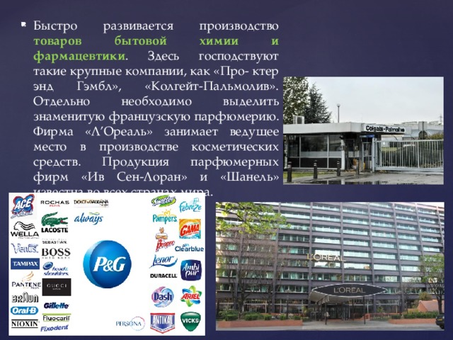 Быстро развивается производство товаров бытовой химии и фармацевтики . Здесь господствуют такие крупные компании, как «Про- ктер энд Гэмбл», «Колгейт-Пальмолив». Отдельно необходимо выделить знаменитую французскую парфюмерию. Фирма «Л’Ореаль» занимает ведущее место в производстве косметических средств. Продукция парфюмерных фирм «Ив Сен-Лоран» и «Шанель» известна во всех странах мира. 