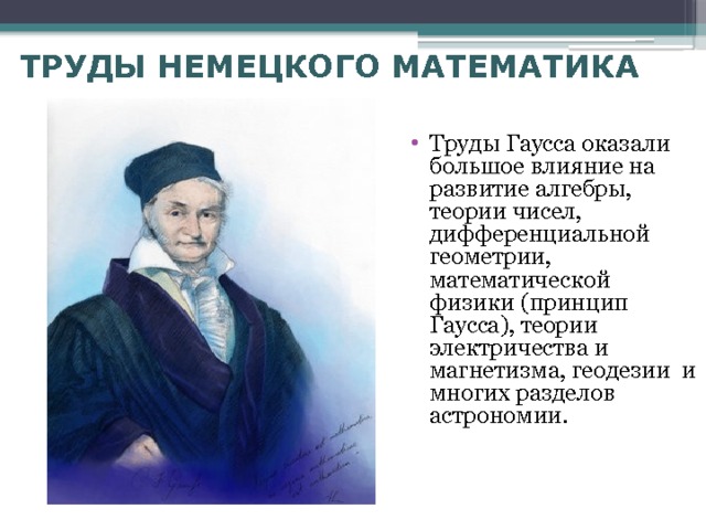 ТРУДЫ НЕМЕЦКОГО МАТЕМАТИКА Труды Гаусса оказали большое влияние на развитие алгебры, теории чисел, дифференциальной геометрии, математической физики (принцип Гаусса), теории электричества и магнетизма, геодезии и многих разделов астрономии. 