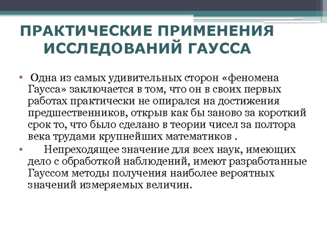 ПРАКТИЧЕСКИЕ ПРИМЕНЕНИЯ ИССЛЕДОВАНИЙ ГАУССА  Одна из самых удивительных сторон «феномена Гаусса» заключается в том, что он в своих первых работах практически не опирался на достижения предшественников, открыв как бы заново за короткий срок то, что было сделано в теории чисел за полтора века трудами крупнейших математиков .  Непреходящее значение для всех наук, имеющих дело с обработкой наблюдений, имеют разработанные Гауссом методы получения наиболее вероятных значений измеряемых величин.  