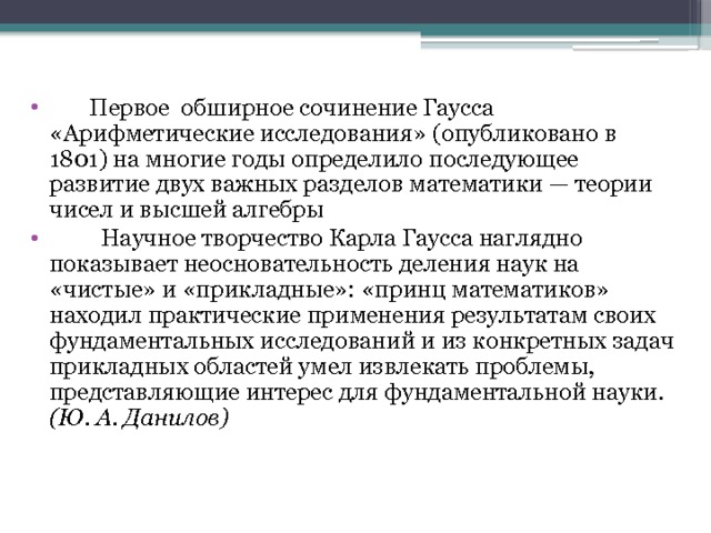  Первое обширное сочинение Гаусса «Арифметические исследования» (опубликовано в 1801) на многие годы определило последующее развитие двух важных разделов математики — теории чисел и высшей алгебры  Научное творчество Карла Гаусса наглядно показывает неосновательность деления наук на «чистые» и «прикладные»: «принц математиков» находил практические применения результатам своих фундаментальных исследований и из конкретных задач прикладных областей умел извлекать проблемы, представляющие интерес для фундаментальной науки. (Ю. А. Данилов)  