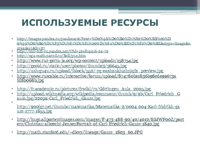 ИСПОЛЬЗУЕМЫЕ РЕСУРСЫ http://images.yandex.ru/yandsearch?text=%D0%9A%D0%B0%D1%80%D0%BB%20%D0%93%D0%B0%D1%83%D1%81%D1%81%20%D1%84%D0%BE%D1%82%D0%BE&stype=image&noreask=1&lr=37 http://im7-tub-ru.yandex.net/i?id=165819416-24-72 http://ega-math.narod.ru/Bell/p14.htm http://www.rus-germ-ja.org/wp-content/uploads/158754.jpg  http://geoid.ru/static/user/photos/thumbs3/36645.jpg http://uslugu4u.ru/upload/iblock/552/-yg-eaxhznkjuzhnjqfx_preview.jpg http://www.ruscable.ru/interactive/forum/upload/874780b11836b98cde99673afd8b068b.jpg  http://fr.academic.ru/pictures/frwiki/71/Göttingen_Aula_2005.jpg http://upload.wikimedia.org/wikipedia/commons/thumb/9/9b/Carl_Friedrich_Gauss.jpg/220px-Carl_Friedrich_Gauss.jpg  http://900igr.net/thumbs/matematika/Matematika-2/0004-004-Karl-fridrikh-gauss-1777-1855.jpg  http://imgc.allpostersimages.com/images/P-473-488-90/40/4012/8SJWF00Z/posters/Christian-albrecht-JensenPortrait-of-Carl-Friedrich-Gauss-1840.jpg  http://math.stanford.edu/~dlevy/lineage/Gauss_1803_60.JPG  