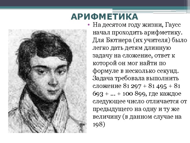 АРИФМЕТИКА На десятом году жизни, Гаусс начал проходить арифметику. Для Бютнера (их учителя) было легко дать детям длинную задачу на сложение, ответ к которой он мог найти по формуле в несколько секунд. Задача требовала выполнить сложение 81 297 + 81 495 + 81 693 + ... + 100 899, где каждое следующее число отличается от предыдущего на одну и ту же величину (в данном случае на 198) 