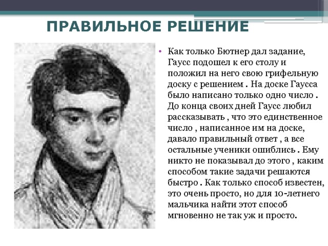 ПРАВИЛЬНОЕ РЕШЕНИЕ Как только Бютнер дал задание, Гаусс подошел к его столу и положил на него свою грифельную доску с решением . На доске Гаусса было написано только одно число . До конца своих дней Гаусс любил рассказывать , что это единственное число , написанное им на доске, давало правильный ответ , а все остальные ученики ошиблись . Ему никто не показывал до этого , каким способом такие задачи решаются быстро . Как только способ известен, это очень просто, но для 10-летнего мальчика найти этот способ мгновенно не так уж и просто. 