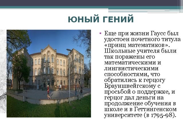 ЮНЫЙ ГЕНИЙ  Еще при жизни Гаусс был удостоен почетного титула «принц математиков». Школьные учителя были так поражены его математическими и лингвистическими способностями, что обратились к герцогу Брауншвейгскому с просьбой о поддержке, и герцог дал деньги на продолжение обучения в школе и в Геттингенском университете (в 1795-98). 