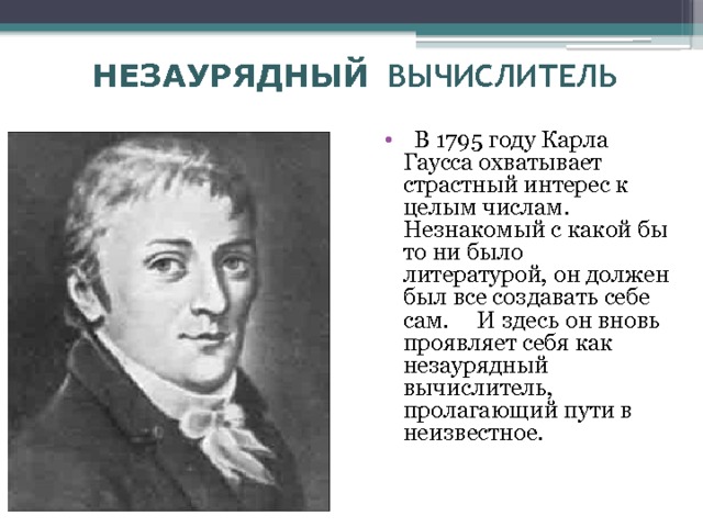 НЕЗАУРЯДНЫЙ ВЫЧИСЛИТЕЛЬ  В 1795 году Карла Гаусса охватывает страстный интерес к целым числам. Незнакомый с какой бы то ни было литературой, он должен был все создавать себе сам. И здесь он вновь проявляет себя как незаурядный вычислитель, пролагающий пути в неизвестное. 