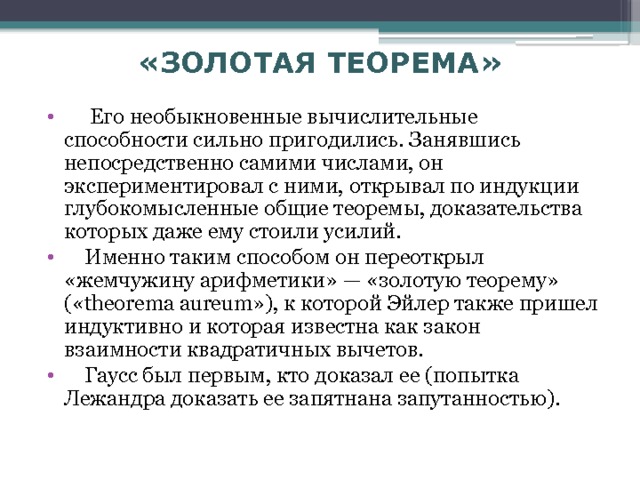 «ЗОЛОТАЯ ТЕОРЕМА»  Его необыкновенные вычислительные способности сильно пригодились. Занявшись непосредственно самими числами, он экспериментировал с ними, открывал по индукции глубокомысленные общие теоремы, доказательства которых даже ему стоили усилий.  Именно таким способом он переоткрыл «жемчужину арифметики» — «золотую теорему» («theorema aureum»), к которой Эйлер также пришел индуктивно и которая известна как закон взаимности квадратичных вычетов.  Гаусс был первым, кто доказал ее (попытка Лежандра доказать ее запятнана запутанностью). 