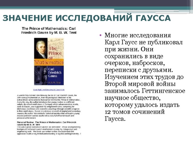 ЗНАЧЕНИЕ ИССЛЕДОВАНИЙ ГАУССА  Многие исследования Карл Гаусс не публиковал при жизни. Они сохранились в виде очерков, набросков, переписки с друзьями. Изучением этих трудов до Второй мировой войны занималось Геттингенское научное общество, которому удалось издать 12 томов сочинений Гаусса. 
