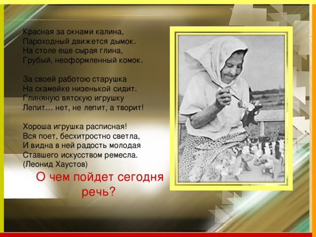 Красная за окнами калина,  Пароходный движется дымок.  На столе еще сырая глина,  Грубый, неоформленный комок.   За своей работою старушка  На скамейке низенькой сидит.  Глиняную вятскую игрушку  Лепит… нет, не лепит, а творит!   Хороша игрушка расписная!  Вся поет, бесхитростно светла,  И видна в ней радость молодая  Ставшего искусством ремесла.  (Леонид Хаустов)  О чем пойдет сегодня речь?   