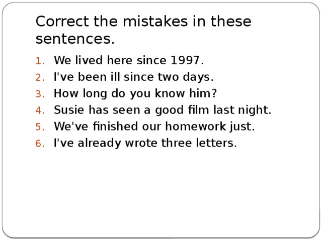 Correct the mistakes in these sentences. We lived here since 1997. I've been ill since two days. How long do you know him? Susie has seen a good film last night. We've finished our homework just. I've already wrote three letters.    