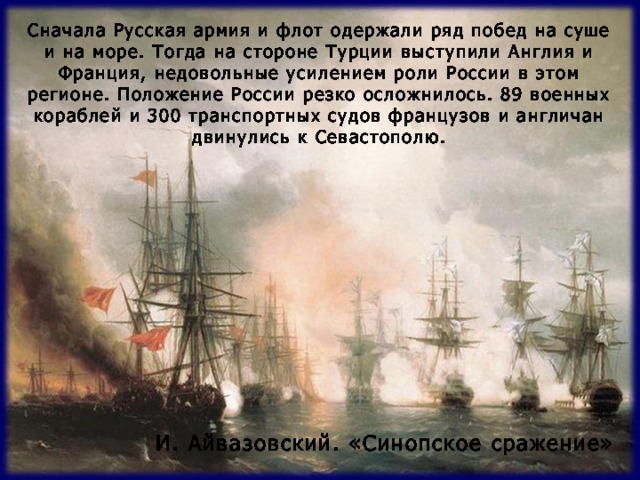 Сначала Русская армия и флот одержали ряд побед на суше и на море. Тогда на стороне Турции выступили Англия и Франция, недовольные усилением роли России в этом регионе. Положение России резко осложнилось. 89 военных кораблей и 300 транспортных судов французов и англичан двинулись к Севастополю. И. Айвазовский. «Синопское сражение» 