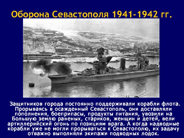 Оборона Севастополя 1941-1942 гг.  Защитников города постоянно поддерживали корабли флота. Прорываясь в осажденный Севастополь, они доставляли пополнения, боеприпасы, продукты питания, увозили на Большую землю раненых, стариков, женщин и детей, вели артиллерийский огонь по позициям врага. А когда надводные корабли уже не могли прорываться к Севастополю, их задачу отважно выполняли экипажи подводных лодок. 