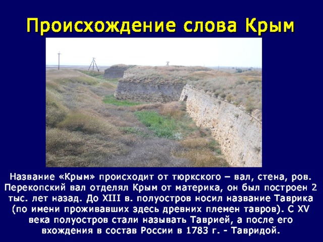 Происхождение слова Крым Название «Крым» происходит от тюркского – вал, стена, ров. Перекопский вал отделял Крым от материка, он был построен 2 тыс. лет назад. До XIII в. полуостров носил название Таврика (по имени проживавших здесь древних племен тавров). С XV века полуостров стали называть Таврией, а после его вхождения в состав России в 1783 г. - Тавридой.   
