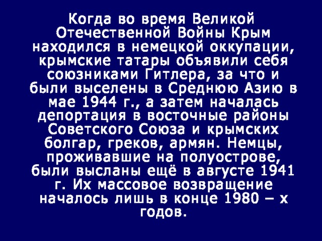  Когда во время Великой Отечественной Войны Крым находился в немецкой оккупации, крымские татары объявили себя союзниками Гитлера, за что и были выселены в Среднюю Азию в мае 1944 г., а затем началась депортация в восточные районы Советского Союза и крымских болгар, греков, армян. Немцы, проживавшие на полуострове, были высланы ещё в августе 1941 г. Их массовое возвращение началось лишь в конце 1980 – х годов. 