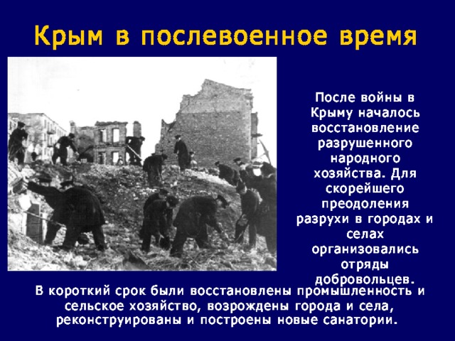 Крым в послевоенное время После войны в Крыму началось восстановление разрушенного народного хозяйства. Для скорейшего преодоления разрухи в городах и селах организовались отряды добровольцев.  В короткий срок были восстановлены промышленность и сельское хозяйство, возрождены города и села, реконструированы и построены новые санатории.  