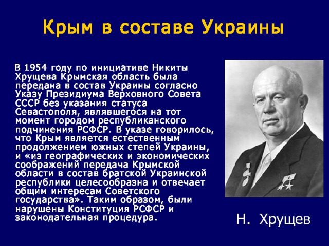 Крым в составе Украины  В 1954 году по инициативе Никиты Хрущева Крымская область была передана в состав Украины согласно Указу Президиума Верховного Совета СССР без указания статуса Севастополя, являвшегося на тот момент городом республиканского подчинения РСФСР. В указе говорилось, что Крым является естественным продолжением южных степей Украины, и «из географических и экономических соображений передача Крымской области в состав братской Украинской республики целесообразна и отвечает общим интересам Советского государства». Таким образом, были нарушены Конституция РСФСР и законодательная процедура. Н. Хрущев 