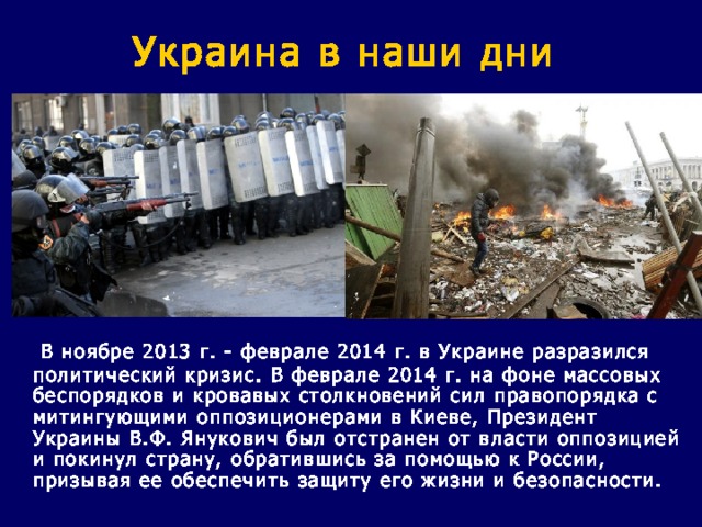 Украина в наши дни   В ноябре 2013 г. - феврале 2014 г. в Украине разразился политический кризис. В феврале 2014 г. на фоне массовых беспорядков и кровавых столкновений сил правопорядка с митингующими оппозиционерами в Киеве, Президент Украины В.Ф. Янукович был отстранен от власти оппозицией и покинул страну, обратившись за помощью к России, призывая ее обеспечить защиту его жизни и безопасности. 