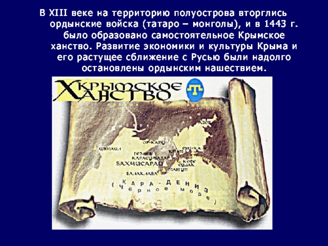 В XIII веке на территорию полуострова вторглись ордынские войска (татаро – монголы), и в 1443 г. было образовано самостоятельное Крымское ханство. Развитие экономики и культуры Крыма и его растущее сближение с Русью были надолго остановлены ордынским нашествием.   
