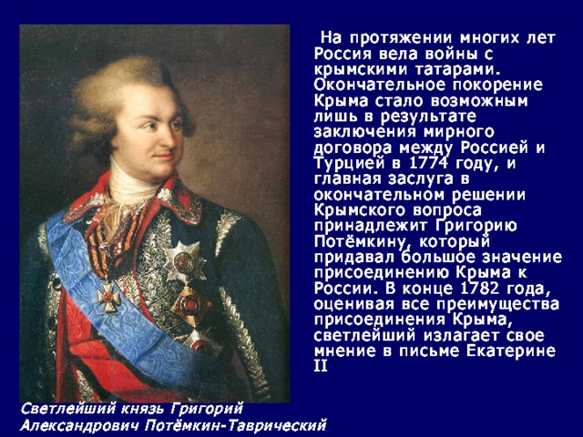              На протяжении многих лет Россия вела войны с крымскими татарами.  Окончательное покорение Крыма стало возможным лишь в результате заключения мирного договора между Россией и Турцией в 1774 году, и главная заслуга в окончательном решении Крымского вопроса принадлежит Григорию Потёмкину, который придавал большое значение присоединению Крыма к России. В конце 1782 года, оценивая все преимущества присоединения Крыма, светлейший излагает свое мнение в письме Екатерине II  Светлейший князь Григорий Александрович Потёмкин-Таврический 