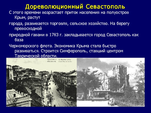 Дореволюционный Севастополь С этого времени возрастает приток населения на полуостров Крым, растут города, развивается торговля, сельское хозяйство. На берегу превосходной природной гавани в 1783 г. закладывается город Севастополь как база Черноморского флота. Экономика Крыма стала быстро развиваться. Строится Симферополь, ставший центром Таврической области. 