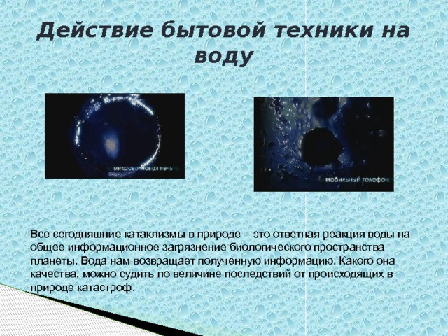 Действие бытовой техники на воду Все сегодняшние катаклизмы в природе – это ответная реакция воды на общее информационное загрязнение биологического пространства планеты. Вода нам возвращает полученную информацию. Какого она качества, можно судить по величине последствий от происходящих в природе катастроф. 