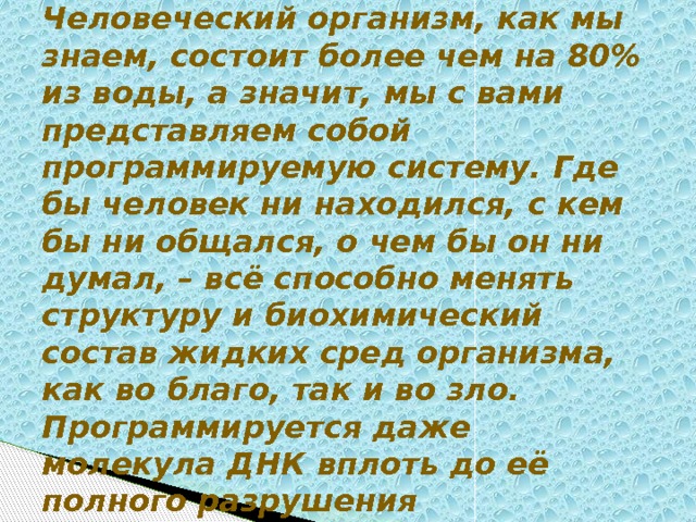 Человеческий организм, как мы знаем, состоит более чем на 80% из воды, а значит, мы с вами представляем собой программируемую систему. Где бы человек ни находился, с кем бы ни общался, о чем бы он ни думал, – всё способно менять структуру и биохимический состав жидких сред организма, как во благо, так и во зло. Программируется даже молекула ДНК вплоть до её полного разрушения 