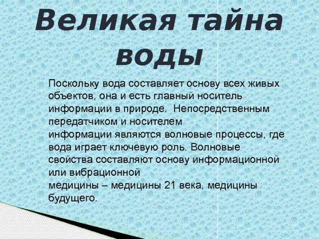 Великая тайна воды Поскольку вода составляет основу всех живых объектов, она и есть главный носитель информации в природе.  Непосредственным передатчиком и носителем информации являются волновые процессы, где вода играет ключевую роль. Волновые свойства составляют основу информационной или вибрационной медицины – медицины 21 века, медицины будущего. 