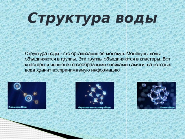 Структура воды Структура воды - это организация её молекул. Молекулы воды объединяются в группы. Эти группы объединяются в кластеры. Вот кластеры и являются своеобразными ячейками памяти, на которых вода хранит воспринимаемую информацию 
