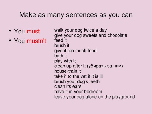 Make as many sentences as you can walk your dog twice a day give your dog sweets and chocolate feed it brush it give it too much food bath it play with it clean up after it (убирать за ним) house-train it take it to the vet if it is ill brush your dog's teeth clean its ears have it in your bedroom leave your dog alone on the playground You must You mustn't  