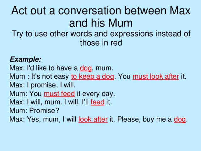 Act out a conversation between Max and his Mum  Try to use other words and expressions instead of those in red Example: Max: I'd like to have a dog , mum. Mum : It’s not easy to keep a dog . You must look after it. Max: I promise, I will. Mum: You must feed it every day. Max: I will, mum. I will. I’ll feed it. Mum: Promise? Max: Yes, mum, I will look after it. Please, buy me a dog .  