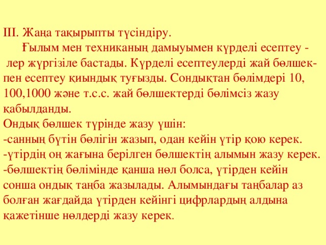 ІІІ. Жаңа тақырыпты түсіндіру.  Ғылым мен техниканың дамыуымен күрделі есептеу -  лер жүргізіле бастады. Күрделі есептеулерді жай бөлшек- пен есептеу қиындық туғызды. Сондықтан бөлімдері 10, 100,1000 және т.с.с. жай бөлшектерді бөлімсіз жазу қабылданды. Ондық бөлшек түрінде жазу үшін: -санның бүтін бөлігін жазып, одан кейін үтір қою керек. -үтірдің оң жағына берілген бөлшектің алымын жазу керек. -бөлшектің бөлімінде қанша нөл болса, үтірден кейін сонша ондық таңба жазылады. Алымындағы таңбалар аз болған жағдайда үтірден кейінгі цифрлардың алдына қажетінше нөлдерді жазу керек . 
