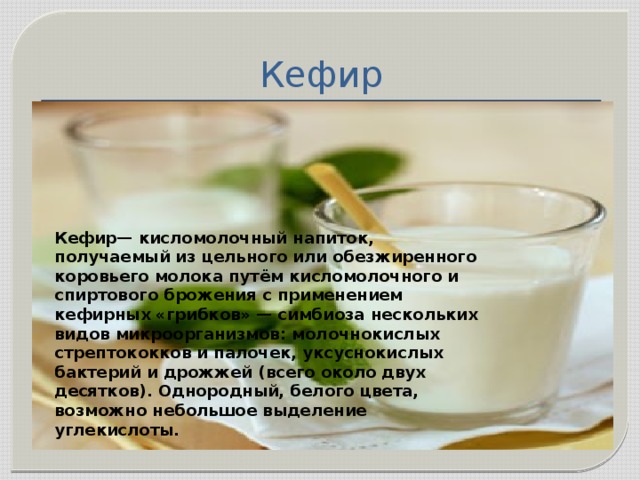  Кефир Кефир— кисломолочный напиток, получаемый из цельного или обезжиренного коровьего молока путём кисломолочного и спиртового брожения с применением кефирных «грибков» — симбиоза нескольких видов микроорганизмов: молочнокислых стрептококков и палочек, уксуснокислых бактерий и дрожжей (всего около двух десятков). Однородный, белого цвета, возможно небольшое выделение углекислоты. 
