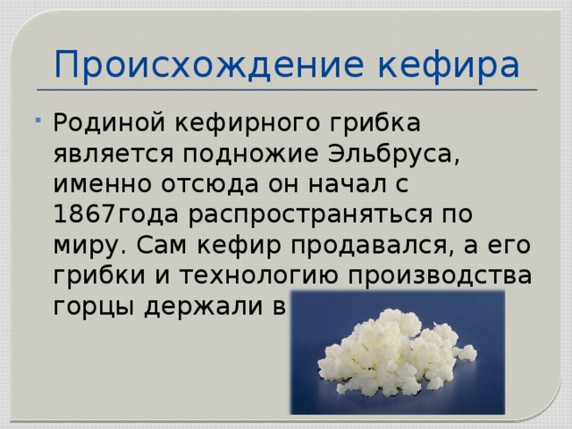 Происхождение кефира Родиной кефирного грибка является подножие Эльбруса, именно отсюда он начал с 1867года распространяться по миру. Сам кефир продавался, а его грибки и технологию производства горцы держали в тайне . 