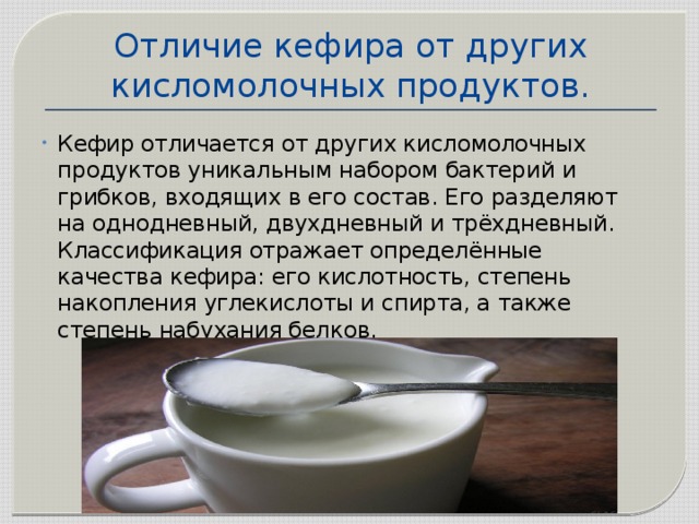 Отличие кефира от других кисломолочных продуктов. Кефир отличается от других кисломолочных продуктов уникальным набором бактерий и грибков, входящих в его состав. Его разделяют на однодневный, двухдневный и трёхдневный. Классификация отражает определённые качества кефира: его кислотность, степень накопления углекислоты и спирта, а также степень набухания белков. 